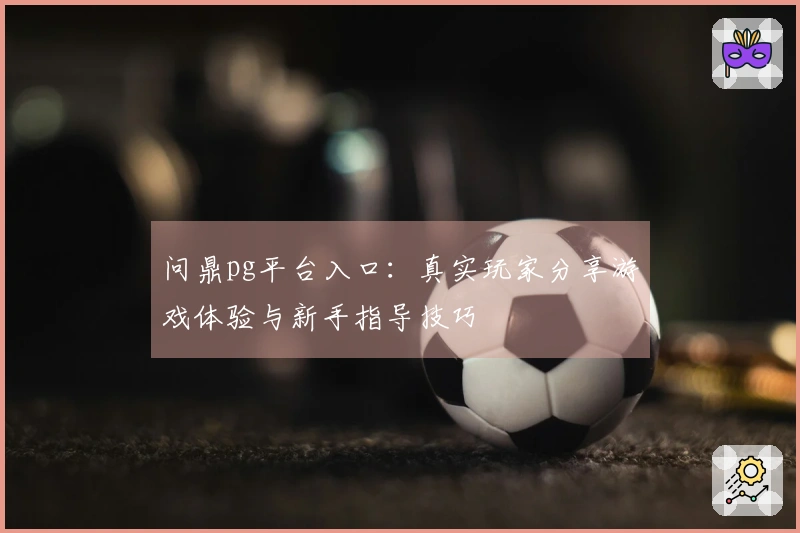 问鼎pg平台入口：真实玩家分享游戏体验与新手指导技巧