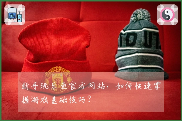 新手玩乐鱼官方网站，如何快速掌握游戏基础技巧？