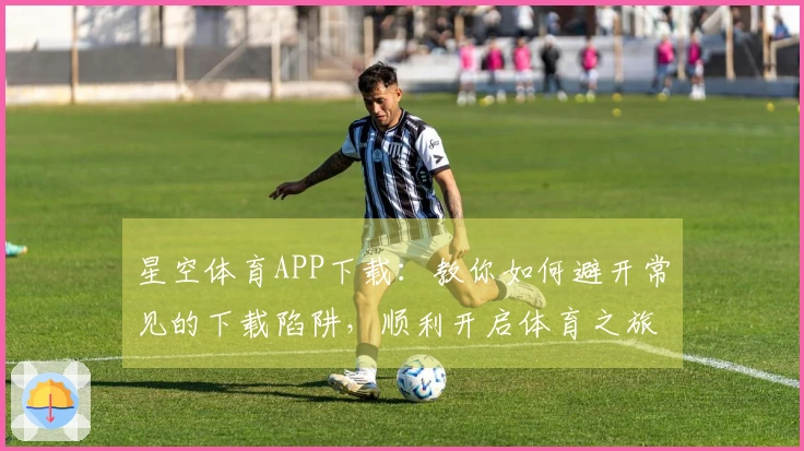 星空体育APP下载：教你如何避开常见的下载陷阱，顺利开启体育之旅