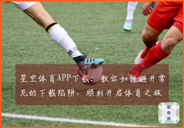 星空体育APP下载：教你如何避开常见的下载陷阱，顺利开启体育之旅