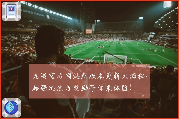 九游官方网站新版本更新大揭秘，超强玩法与奖励等你来体验！